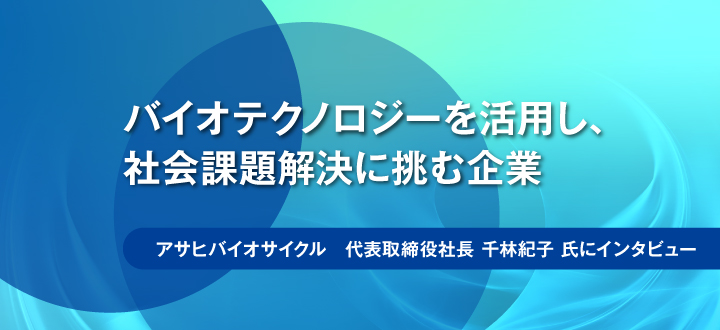 バイオテクノロジーを活用し、社会課題解決に挑む企業／アサヒバイオサイクル　代表取締役社長 千林紀子氏にインタビュー