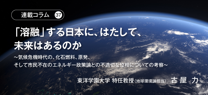 【連載コラム37】「溶融」する日本に、はたして、未来はあるのか　～気候危機時代の、化石燃料、原発、そして市民不在のエネルギー政策論との不適切な位相についての考察～　東洋学園大学 特任教授（地球環境論担当）古屋 力