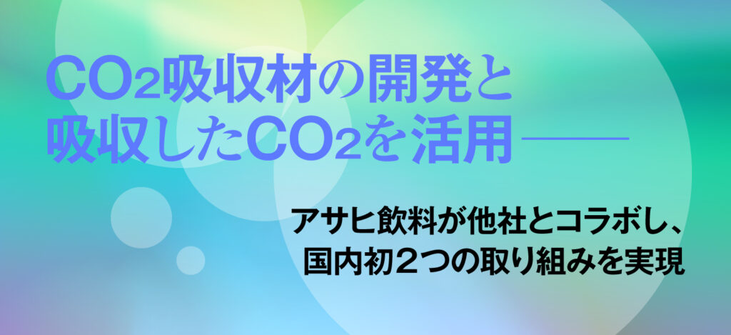 CO2吸収材の開発と吸収したCO2を活用──／アサヒ飲料が他社とコラボし、国内初２つの取り組みを実現