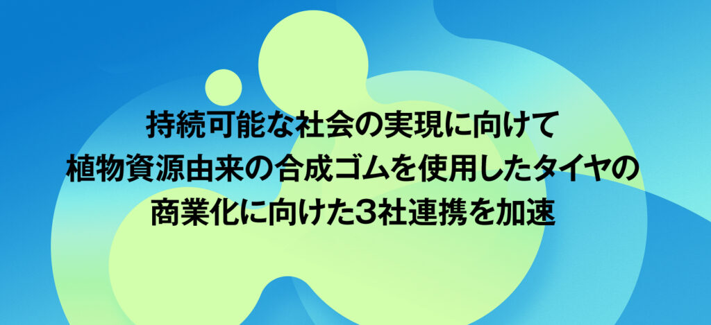 持続可能な社会の実現に向けて／植物資源由来の合成ゴムを使用したタイヤの商業化に向けた3社連携を加速