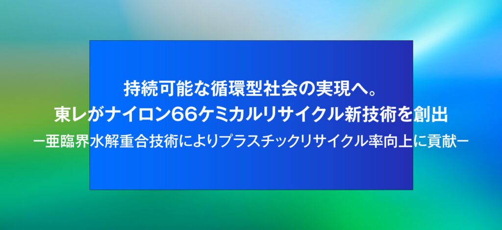 持続可能な循環型社会の実現へ。東レがナイロン66ケミカルリサイクル新技術を創出 －亜臨界水解重合技術によりプラスチックリサイクル率向上に貢献－