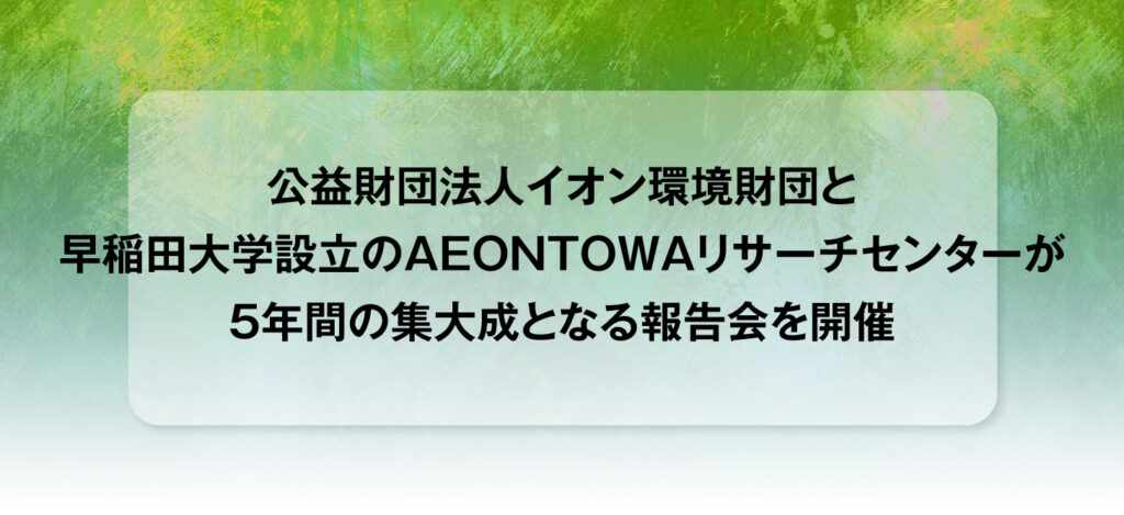 公益財団法人イオン環境財団と早稲田大学設立のAEONTOWAリサーチセンターが5年間の集大成となる報告会を開催