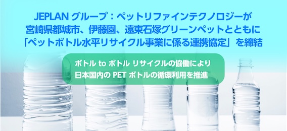 JEPLAN グループ：ペットリファインテクノロジーが、宮崎県都城市、伊藤園、遠東石塚グリーンペットとともに「ペットボトル水平リサイクル事業に係る連携協定」を締結 －ボトル to ボトルリサイクルの協働により日本国内の PET ボトルの循環利用を推進－